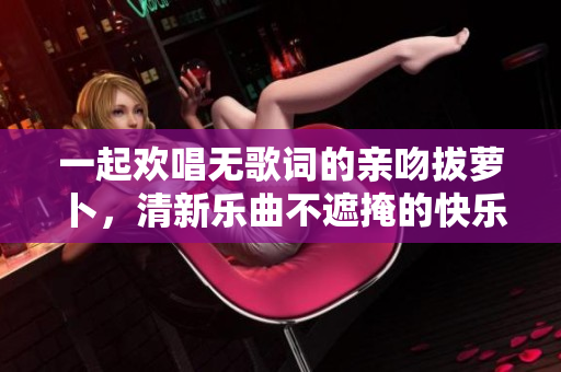 一起欢唱无歌词的亲吻拔萝卜，清新乐曲不遮掩的快乐时光