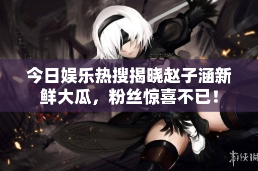 今日娱乐热搜揭晓赵子涵新鲜大瓜，粉丝惊喜不已！