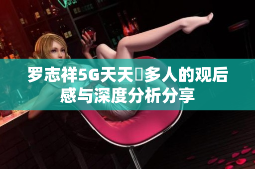 罗志祥5G天天奭多人的观后感与深度分析分享
