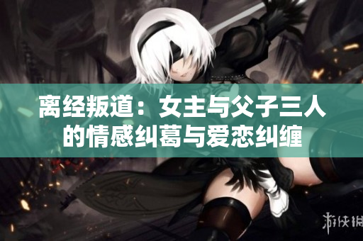 离经叛道：女主与父子三人的情感纠葛与爱恋纠缠