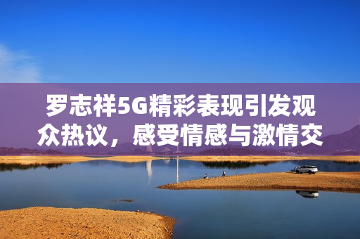 罗志祥5G精彩表现引发观众热议，感受情感与激情交织