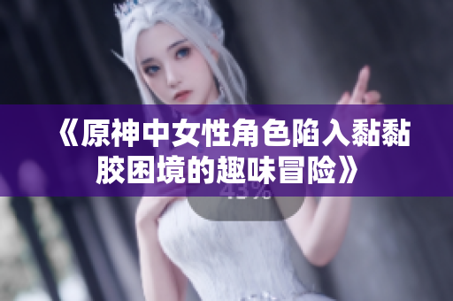 《原神中女性角色陷入黏黏胶困境的趣味冒险》