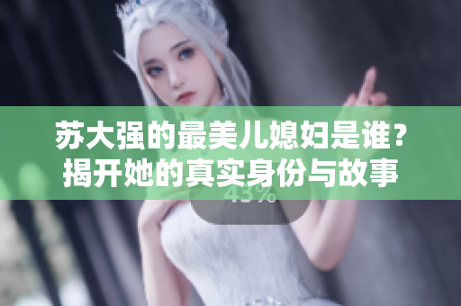 苏大强的最美儿媳妇是谁？揭开她的真实身份与故事