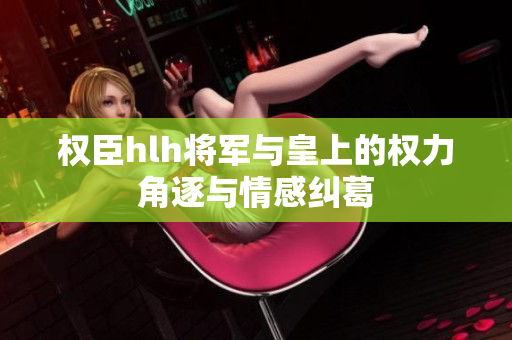 权臣hlh将军与皇上的权力角逐与情感纠葛