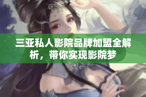 三亚私人影院品牌加盟全解析，带你实现影院梦