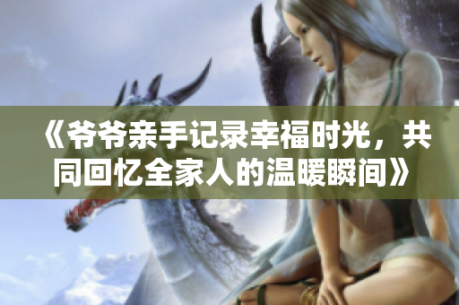 《爷爷亲手记录幸福时光，共同回忆全家人的温暖瞬间》