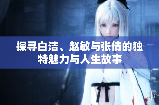 探寻白洁、赵敏与张倩的独特魅力与人生故事