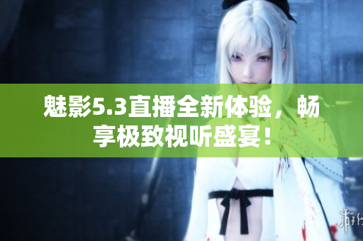 魅影5.3直播全新体验，畅享极致视听盛宴！