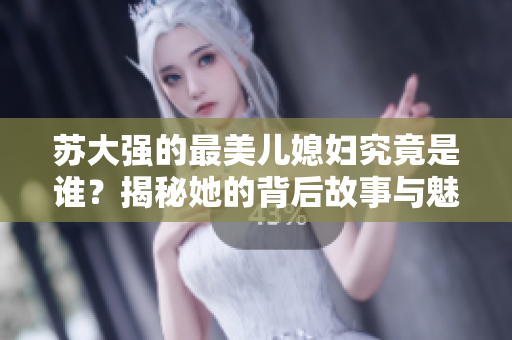 苏大强的最美儿媳妇究竟是谁？揭秘她的背后故事与魅力