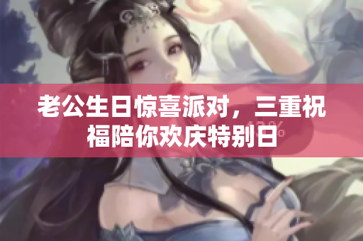老公生日惊喜派对，三重祝福陪你欢庆特别日
