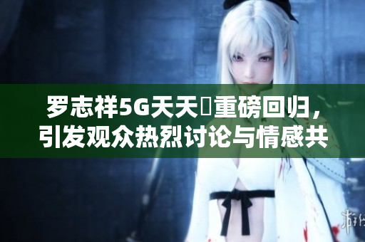罗志祥5G天天奭重磅回归，引发观众热烈讨论与情感共鸣