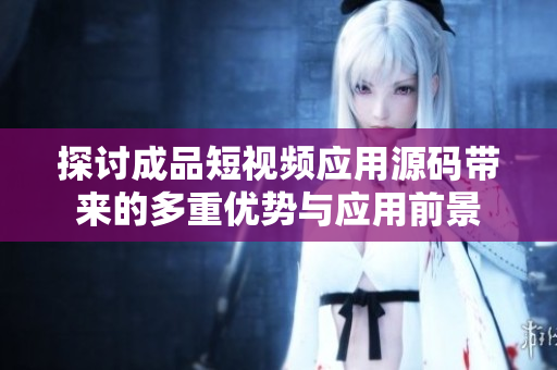 探讨成品短视频应用源码带来的多重优势与应用前景