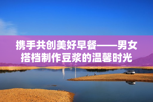 携手共创美好早餐——男女搭档制作豆浆的温馨时光