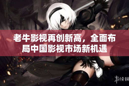 老牛影视再创新高，全面布局中国影视市场新机遇