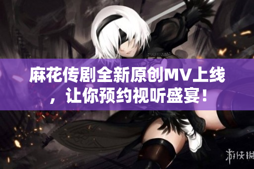 麻花传剧全新原创MV上线，让你预约视听盛宴！