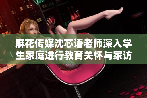 麻花传媒沈芯语老师深入学生家庭进行教育关怀与家访交流