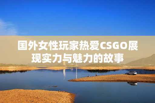 国外女性玩家热爱CSGO展现实力与魅力的故事