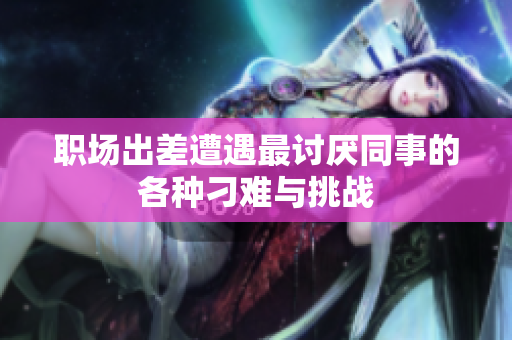 职场出差遭遇最讨厌同事的各种刁难与挑战