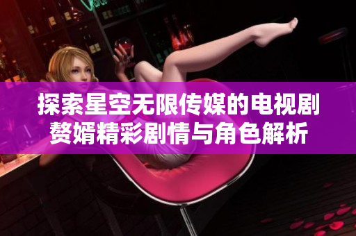 探索星空无限传媒的电视剧赘婿精彩剧情与角色解析