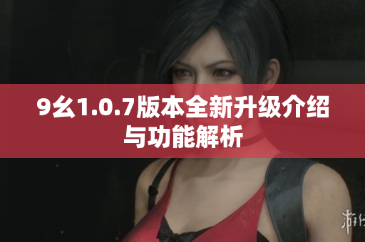 9幺1.0.7版本全新升级介绍与功能解析