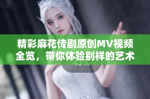 精彩麻花传剧原创MV视频全览，带你体验别样的艺术魅力