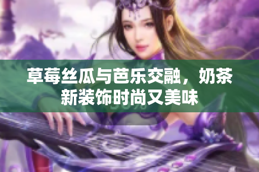 草莓丝瓜与芭乐交融，奶茶新装饰时尚又美味