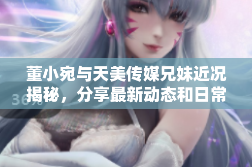 董小宛与天美传媒兄妹近况揭秘，分享最新动态和日常生活