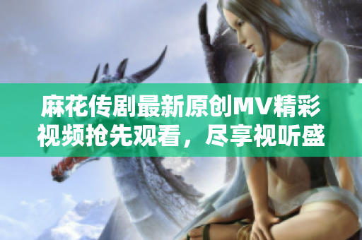 麻花传剧最新原创MV精彩视频抢先观看，尽享视听盛宴
