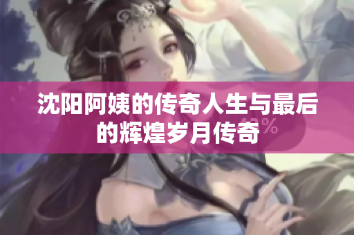 沈阳阿姨的传奇人生与最后的辉煌岁月传奇