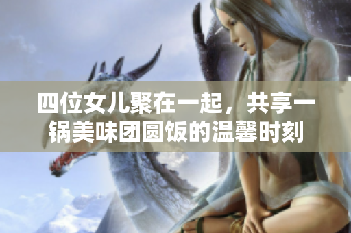 四位女儿聚在一起，共享一锅美味团圆饭的温馨时刻