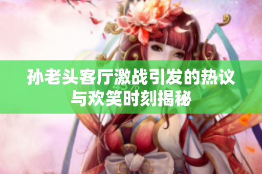 孙老头客厅激战引发的热议与欢笑时刻揭秘