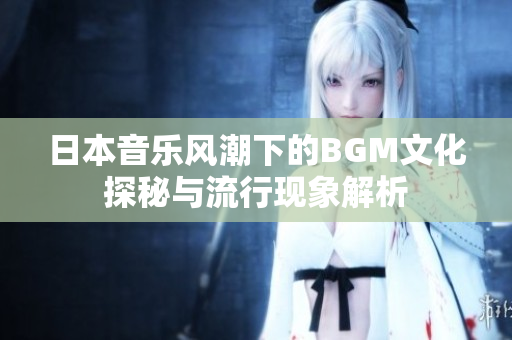 日本音乐风潮下的BGM文化探秘与流行现象解析
