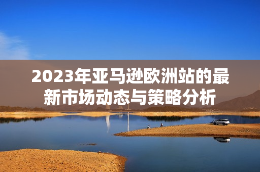 2023年亚马逊欧洲站的最新市场动态与策略分析