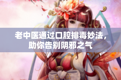 老中医通过口腔排毒妙法，助你告别阴邪之气