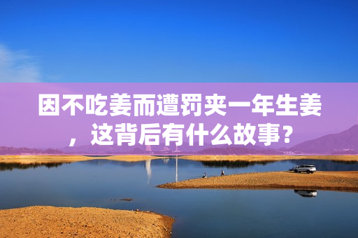 因不吃姜而遭罚夹一年生姜，这背后有什么故事？