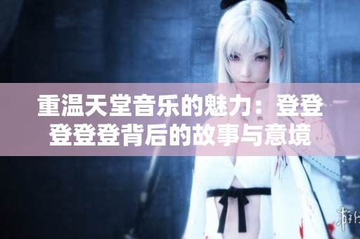 重温天堂音乐的魅力：登登登登登背后的故事与意境