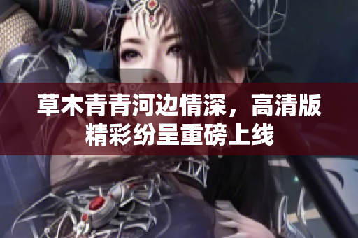 草木青青河边情深，高清版精彩纷呈重磅上线