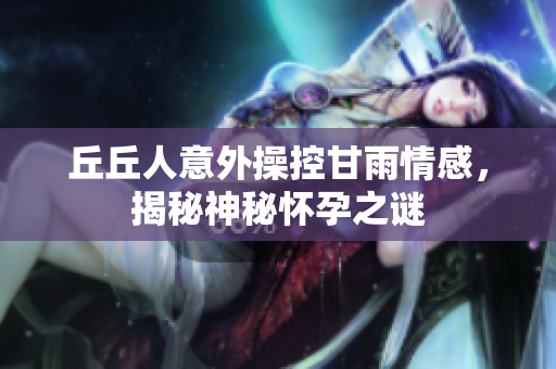 丘丘人意外操控甘雨情感，揭秘神秘怀孕之谜
