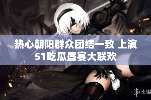 热心朝阳群众团结一致 上演51吃瓜盛宴大联欢
