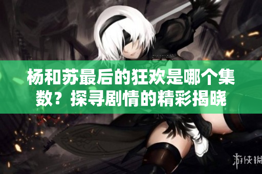 杨和苏最后的狂欢是哪个集数？探寻剧情的精彩揭晓
