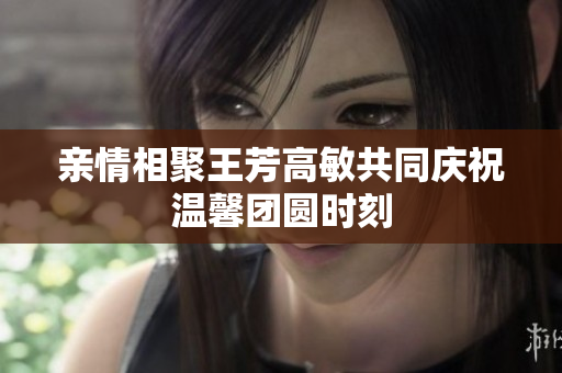 亲情相聚王芳高敏共同庆祝温馨团圆时刻