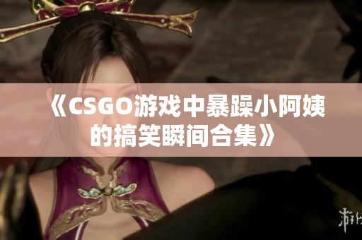 《CSGO游戏中暴躁小阿姨的搞笑瞬间合集》