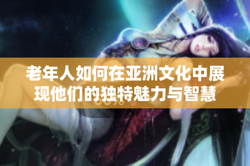 老年人如何在亚洲文化中展现他们的独特魅力与智慧