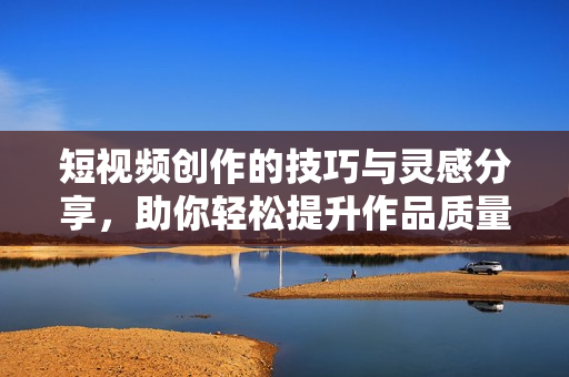 短视频创作的技巧与灵感分享，助你轻松提升作品质量