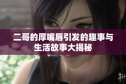 二哥的厚嘴唇引发的趣事与生活故事大揭秘