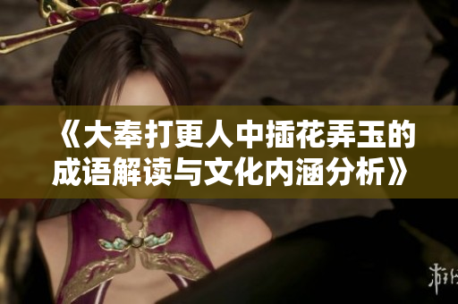 《大奉打更人中插花弄玉的成语解读与文化内涵分析》