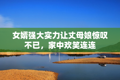 女婿强大实力让丈母娘惊叹不已，家中欢笑连连