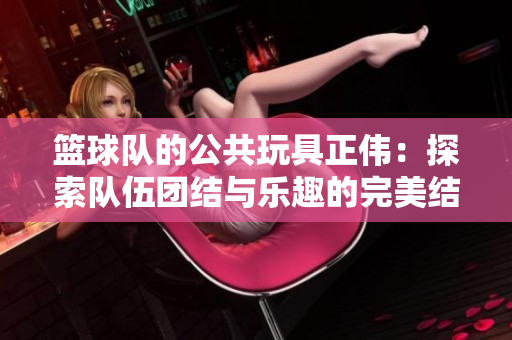 篮球队的公共玩具正伟：探索队伍团结与乐趣的完美结合