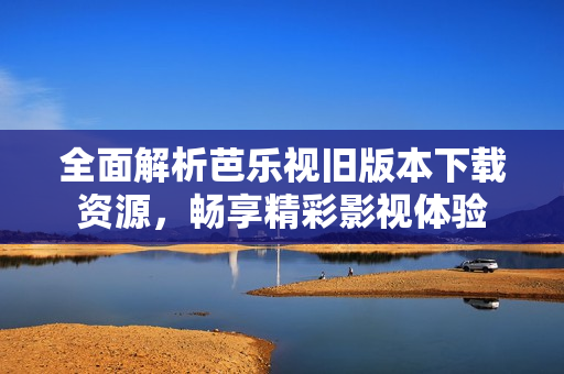 全面解析芭乐视旧版本下载资源，畅享精彩影视体验