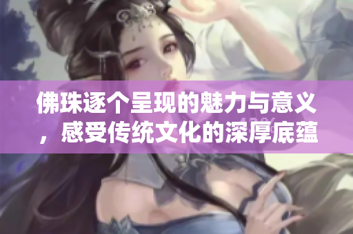 佛珠逐个呈现的魅力与意义，感受传统文化的深厚底蕴